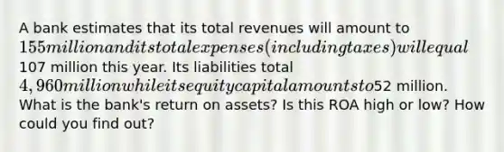 A bank estimates that its total revenues will amount to 155 million and its total expenses (including taxes) will equal107 million this year. Its liabilities total 4,960 million while its equity capital amounts to52 million. What is the bank's return on assets? Is this ROA high or low? How could you find out?