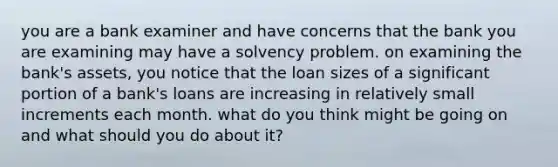 you are a bank examiner and have concerns that the bank you are examining may have a solvency problem. on examining the bank's assets, you notice that the loan sizes of a significant portion of a bank's loans are increasing in relatively small increments each month. what do you think might be going on and what should you do about it?