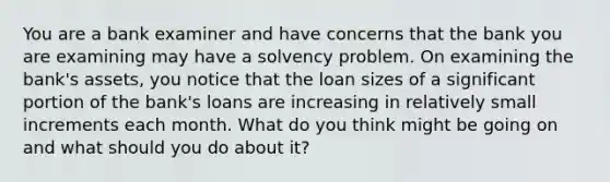 You are a bank examiner and have concerns that the bank you are examining may have a solvency problem. On examining the bank's assets, you notice that the loan sizes of a significant portion of the bank's loans are increasing in relatively small increments each month. What do you think might be going on and what should you do about it?