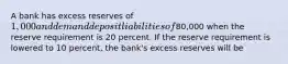 A bank has excess reserves of 1,000 and demand deposit liabilities of80,000 when the reserve requirement is 20 percent. If the reserve requirement is lowered to 10 percent, the bank's excess reserves will be