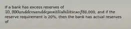 If a bank has excess reserves of 10,000 and demand deposit liabilities of80,000, and if the reserve requirement is 20%, then the bank has actual reserves of