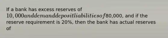 If a bank has excess reserves of 10,000 and demand deposit liabilities of80,000, and if the reserve requirement is 20%, then the bank has actual reserves of