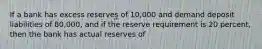 If a bank has excess reserves of 10,000 and demand deposit liabilities of 80,000, and if the reserve requirement is 20 percent, then the bank has actual reserves of