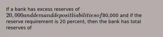 If a bank has excess reserves of 20,000 and demand deposit liabilities of80,000 and if the reserve requirement is 20 percent, then the bank has total reserves of