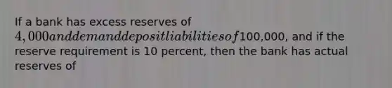 If a bank has excess reserves of 4,000 and demand deposit liabilities of100,000, and if the reserve requirement is 10 percent, then the bank has actual reserves of