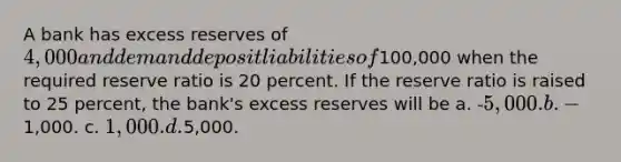 A bank has excess reserves of 4,000 and demand deposit liabilities of100,000 when the required reserve ratio is 20 percent. If the reserve ratio is raised to 25 percent, the bank's excess reserves will be a. -5,000. b. -1,000. c. 1,000. d.5,000.