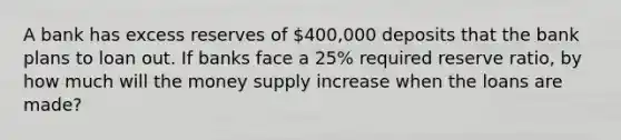 A bank has excess reserves of 400,000 deposits that the bank plans to loan out. If banks face a 25% required reserve ratio, by how much will the money supply increase when the loans are made?