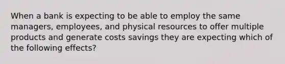 When a bank is expecting to be able to employ the same managers, employees, and physical resources to offer multiple products and generate costs savings they are expecting which of the following effects?