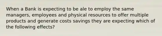 When a Bank is expecting to be ale to employ the same managers, employees and physical resources to offer multiple products and generate costs savings they are expecting which of the following effects?