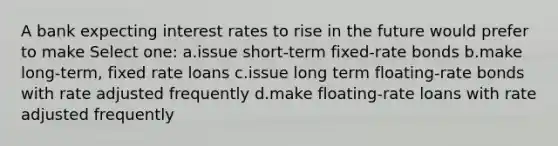 A bank expecting interest rates to rise in the future would prefer to make Select one: a.issue short-term fixed-rate bonds b.make long-term, fixed rate loans c.issue long term floating-rate bonds with rate adjusted frequently d.make floating-rate loans with rate adjusted frequently