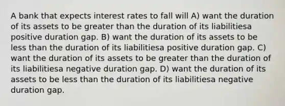 A bank that expects interest rates to fall will A) want the duration of its assets to be greater than the duration of its liabilitiesa positive duration gap. B) want the duration of its assets to be less than the duration of its liabilitiesa positive duration gap. C) want the duration of its assets to be greater than the duration of its liabilitiesa negative duration gap. D) want the duration of its assets to be less than the duration of its liabilitiesa negative duration gap.