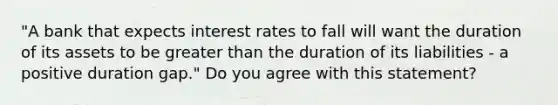 "A bank that expects interest rates to fall will want the duration of its assets to be greater than the duration of its liabilities​ - a positive duration​ gap." Do you agree with this​ statement?