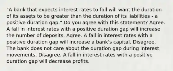 ​"A bank that expects interest rates to fall will want the duration of its assets to be <a href='https://www.questionai.com/knowledge/ktgHnBD4o3-greater-than' class='anchor-knowledge'>greater than</a> the duration of its liabilities​ - a positive duration​ gap." Do you agree with this​ statement? Agree. A fall in interest rates with a positive duration gap will increase the number of deposits. Agree. A fall in interest rates with a positive duration gap will increase a​ bank's capital. Disagree. The bank does not care about the duration gap during interest movements. Disagree. A fall in interest rates with a positive duration gap will decrease profits.