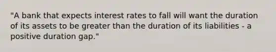 ​"A bank that expects interest rates to fall will want the duration of its assets to be greater than the duration of its liabilities​ - a positive duration​ gap."