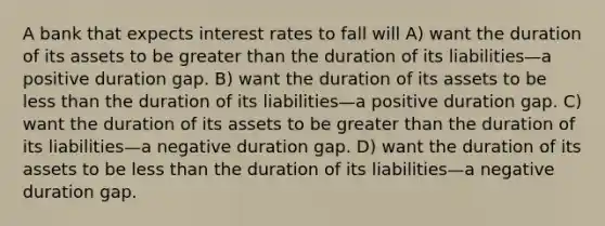 A bank that expects interest rates to fall will A) want the duration of its assets to be greater than the duration of its liabilities—a positive duration gap. B) want the duration of its assets to be less than the duration of its liabilities—a positive duration gap. C) want the duration of its assets to be greater than the duration of its liabilities—a negative duration gap. D) want the duration of its assets to be less than the duration of its liabilities—a negative duration gap.