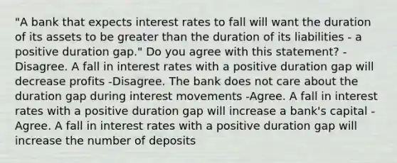 ​"A bank that expects interest rates to fall will want the duration of its assets to be <a href='https://www.questionai.com/knowledge/ktgHnBD4o3-greater-than' class='anchor-knowledge'>greater than</a> the duration of its liabilities​ - a positive duration​ gap." Do you agree with this​ statement? -Disagree. A fall in interest rates with a positive duration gap will decrease profits -Disagree. The bank does not care about the duration gap during interest movements -Agree. A fall in interest rates with a positive duration gap will increase a​ bank's capital -Agree. A fall in interest rates with a positive duration gap will increase the number of deposits