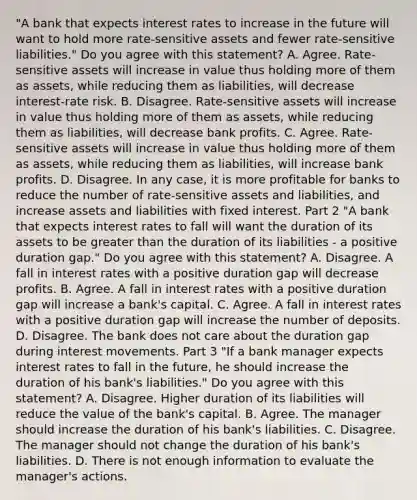 ​"A bank that expects interest rates to increase in the future will want to hold more​ rate-sensitive assets and fewer​ rate-sensitive liabilities." Do you agree with this​ statement? A. Agree.​ Rate-sensitive assets will increase in value thus holding more of them as​ assets, while reducing them as​ liabilities, will decrease​ interest-rate risk. B. Disagree.​ Rate-sensitive assets will increase in value thus holding more of them as​ assets, while reducing them as​ liabilities, will decrease bank profits. C. Agree.​ Rate-sensitive assets will increase in value thus holding more of them as​ assets, while reducing them as​ liabilities, will increase bank profits. D. Disagree. In any​ case, it is more profitable for banks to reduce the number of​ rate-sensitive assets and​ liabilities, and increase assets and liabilities with fixed interest. Part 2 ​"A bank that expects interest rates to fall will want the duration of its assets to be greater than the duration of its liabilities​ - a positive duration​ gap." Do you agree with this​ statement? A. Disagree. A fall in interest rates with a positive duration gap will decrease profits. B. Agree. A fall in interest rates with a positive duration gap will increase a​ bank's capital. C. Agree. A fall in interest rates with a positive duration gap will increase the number of deposits. D. Disagree. The bank does not care about the duration gap during interest movements. Part 3 ​"If a bank manager expects interest rates to fall in the​ future, he should increase the duration of his​ bank's liabilities." Do you agree with this​ statement? A. Disagree. Higher duration of its liabilities will reduce the value of the​ bank's capital. B. Agree. The manager should increase the duration of his​ bank's liabilities. C. Disagree. The manager should not change the duration of his​ bank's liabilities. D. There is not enough information to evaluate the​ manager's actions.