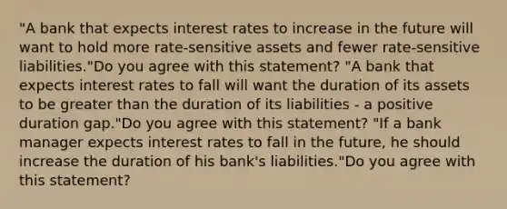 ​"A bank that expects interest rates to increase in the future will want to hold more​ rate-sensitive assets and fewer​ rate-sensitive liabilities."Do you agree with this​ statement? ​"A bank that expects interest rates to fall will want the duration of its assets to be greater than the duration of its liabilities​ - a positive duration​ gap."Do you agree with this​ statement? "If a bank manager expects interest rates to fall in the​ future, he should increase the duration of his​ bank's liabilities."Do you agree with this​ statement?