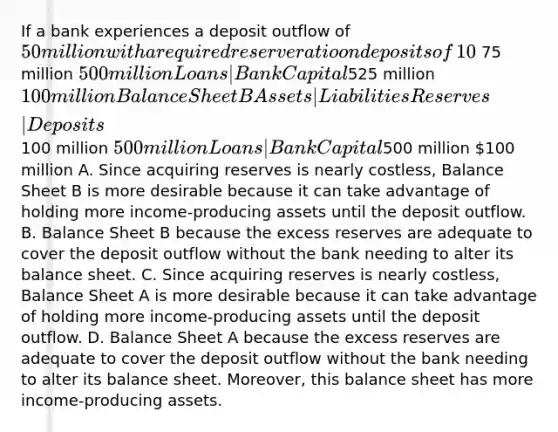 If a bank experiences a deposit outflow of​ 50 million with a required reserve ratio on deposits of​ 10%, which balance sheet would the bank rather have​ initially: Balance Sheet A or Balance Sheet B​? ​Why? Balance Sheet A Assets | Liabilities Reserves | Deposits ​ 75 million 500 million Loans | Bank Capital ​525 million 100 million Balance Sheet B Assets | Liabilities Reserves | Deposits ​100 million 500 million Loans | Bank Capital ​500 million 100 million A. Since acquiring reserves is nearly​ costless, Balance Sheet B is more desirable because it can take advantage of holding more​ income-producing assets until the deposit outflow. B. Balance Sheet B because the excess reserves are adequate to cover the deposit outflow without the bank needing to alter its balance sheet. C. Since acquiring reserves is nearly​ costless, Balance Sheet A is more desirable because it can take advantage of holding more​ income-producing assets until the deposit outflow. D. Balance Sheet A because the excess reserves are adequate to cover the deposit outflow without the bank needing to alter its balance sheet.​ Moreover, this balance sheet has more​ income-producing assets.