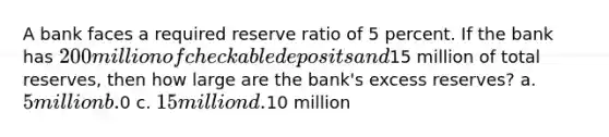 A bank faces a required reserve ratio of 5 percent. If the bank has 200 million of checkable deposits and15 million of total reserves, then how large are the bank's excess reserves? a. 5 million b.0 c. 15 million d.10 million