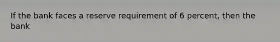If the bank faces a reserve requirement of 6 percent, then the bank