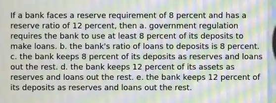 If a bank faces a reserve requirement of 8 percent and has a reserve ratio of 12 percent, then a. government regulation requires the bank to use at least 8 percent of its deposits to make loans. b. the bank's ratio of loans to deposits is 8 percent. c. the bank keeps 8 percent of its deposits as reserves and loans out the rest. d. the bank keeps 12 percent of its assets as reserves and loans out the rest. e. the bank keeps 12 percent of its deposits as reserves and loans out the rest.