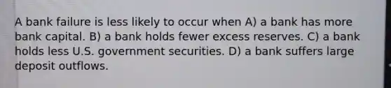 A bank failure is less likely to occur when A) a bank has more bank capital. B) a bank holds fewer excess reserves. C) a bank holds less U.S. government securities. D) a bank suffers large deposit outflows.