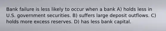 Bank failure is less likely to occur when a bank A) holds less in U.S. government securities. B) suffers large deposit outflows. C) holds more excess reserves. D) has less bank capital.