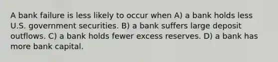 A bank failure is less likely to occur when A) a bank holds less U.S. government securities. B) a bank suffers large deposit outflows. C) a bank holds fewer excess reserves. D) a bank has more bank capital.