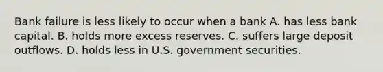 Bank failure is less likely to occur when a bank A. has less bank capital. B. holds more excess reserves. C. suffers large deposit outflows. D. holds less in U.S. government securities.