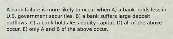 A bank failure is more likely to occur when A) a bank holds less in U.S. government securities. B) a bank suffers large deposit outflows. C) a bank holds less equity capital. D) all of the above occur. E) only A and B of the above occur.