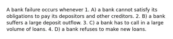 A bank failure occurs whenever 1. A) a bank cannot satisfy its obligations to pay its depositors and other creditors. 2. B) a bank suffers a large deposit outflow. 3. C) a bank has to call in a large volume of loans. 4. D) a bank refuses to make new loans.