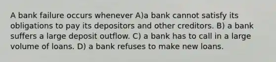 A bank failure occurs whenever A)a bank cannot satisfy its obligations to pay its depositors and other creditors. B) a bank suffers a large deposit outflow. C) a bank has to call in a large volume of loans. D) a bank refuses to make new loans.