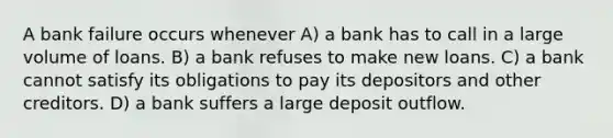 A bank failure occurs whenever A) a bank has to call in a large volume of loans. B) a bank refuses to make new loans. C) a bank cannot satisfy its obligations to pay its depositors and other creditors. D) a bank suffers a large deposit outflow.