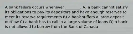 A bank failure occurs whenever ________. A) a bank cannot satisfy its obligations to pay its depositors and have enough reserves to meet its reserve requirements B) a bank suffers a large deposit outflow C) a bank has to call in a large volume of loans D) a bank is not allowed to borrow from the Bank of Canada