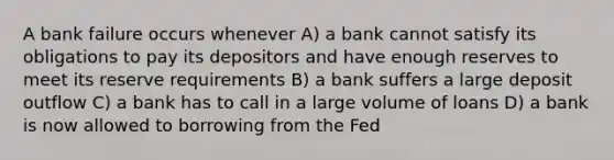 A bank failure occurs whenever A) a bank cannot satisfy its obligations to pay its depositors and have enough reserves to meet its reserve requirements B) a bank suffers a large deposit outflow C) a bank has to call in a large volume of loans D) a bank is now allowed to borrowing from the Fed