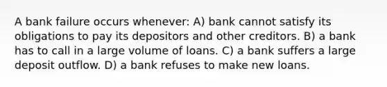 A bank failure occurs whenever: A) bank cannot satisfy its obligations to pay its depositors and other creditors. B) a bank has to call in a large volume of loans. C) a bank suffers a large deposit outflow. D) a bank refuses to make new loans.