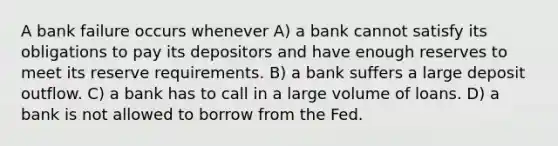 A bank failure occurs whenever A) a bank cannot satisfy its obligations to pay its depositors and have enough reserves to meet its reserve requirements. B) a bank suffers a large deposit outflow. C) a bank has to call in a large volume of loans. D) a bank is not allowed to borrow from the Fed.