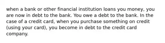 when a bank or other financial institution loans you money, you are now in debt to the bank. You owe a debt to the bank. In the case of a credit card, when you purchase something on credit (using your card), you become in debt to the credit card company.