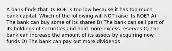 A bank finds that its ROE is too low because it has too much bank capital. Which of the following will NOT raise its ROE? A) The bank can buy some of its shares B) The bank can sell part of its holdings of securities and hold more excess reserves C) The bank can increase the amount of its assets by acquiring new funds D) The bank can pay out more dividends