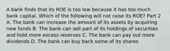 A bank finds that its ROE is too low because it has too much bank capital. Which of the following will not raise its​ ROE? Part 2 A. The bank can increase the amount of its assets by acquiring new funds B. The bank can sell part of its holdings of securities and hold more excess reserves C. The bank can pay out more dividends D. The bank can buy back some of its shares