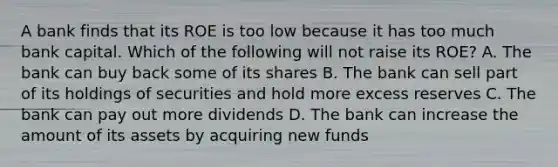 A bank finds that its ROE is too low because it has too much bank capital. Which of the following will not raise its​ ROE? A. The bank can buy back some of its shares B. The bank can sell part of its holdings of securities and hold more excess reserves C. The bank can pay out more dividends D. The bank can increase the amount of its assets by acquiring new funds