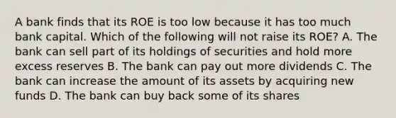 A bank finds that its ROE is too low because it has too much bank capital. Which of the following will not raise its​ ROE? A. The bank can sell part of its holdings of securities and hold more excess reserves B. The bank can pay out more dividends C. The bank can increase the amount of its assets by acquiring new funds D. The bank can buy back some of its shares