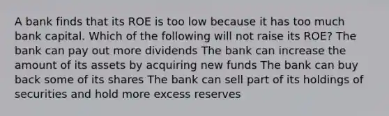 A bank finds that its ROE is too low because it has too much bank capital. Which of the following will not raise its​ ROE? The bank can pay out more dividends The bank can increase the amount of its assets by acquiring new funds The bank can buy back some of its shares The bank can sell part of its holdings of securities and hold more excess reserves