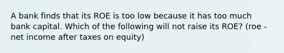 A bank finds that its ROE is too low because it has too much bank capital. Which of the following will not raise its​ ROE? (roe - net income after taxes on equity)