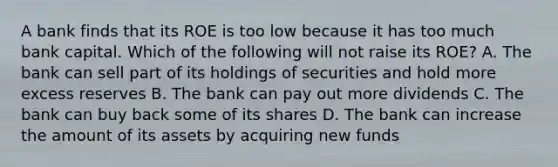 A bank finds that its ROE is too low because it has too much bank capital. Which of the following will not raise its​ ROE? A. The bank can sell part of its holdings of securities and hold more excess reserves B. The bank can pay out more dividends C. The bank can buy back some of its shares D. The bank can increase the amount of its assets by acquiring new funds