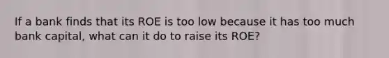 If a bank finds that its ROE is too low because it has too much bank capital, what can it do to raise its ROE?