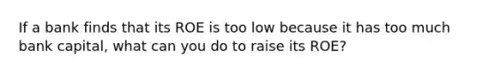 If a bank finds that its ROE is too low because it has too much bank capital, what can you do to raise its ROE?