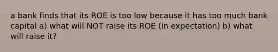 a bank finds that its ROE is too low because it has too much bank capital a) what will NOT raise its ROE (in expectation) b) what will raise it?