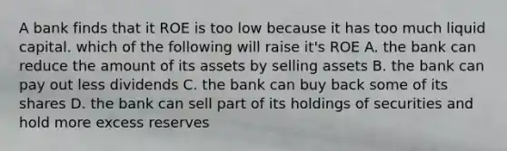 A bank finds that it ROE is too low because it has too much liquid capital. which of the following will raise it's ROE A. the bank can reduce the amount of its assets by selling assets B. the bank can pay out less dividends C. the bank can buy back some of its shares D. the bank can sell part of its holdings of securities and hold more excess reserves